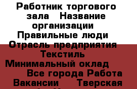 Работник торгового зала › Название организации ­ Правильные люди › Отрасль предприятия ­ Текстиль › Минимальный оклад ­ 25 000 - Все города Работа » Вакансии   . Тверская обл.,Удомля г.